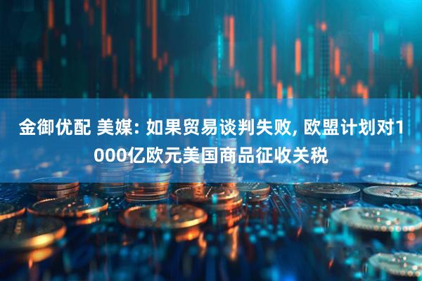 金御优配 美媒: 如果贸易谈判失败, 欧盟计划对1000亿欧元美国商品征收关税