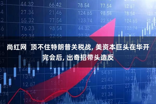 尚红网  顶不住特朗普关税战, 美资本巨头在华开完会后, 出奇招带头造反