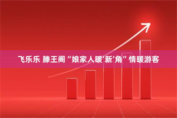 飞乐乐 滕王阁“娘家人暖‘新’角”情暖游客
