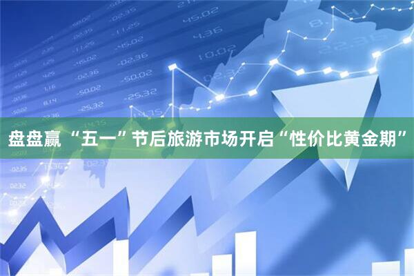 盘盘赢 “五一”节后旅游市场开启“性价比黄金期”