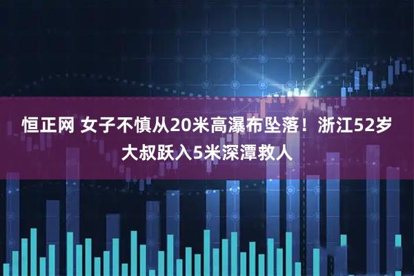 恒正网 女子不慎从20米高瀑布坠落！浙江52岁大叔跃入5米深潭救人