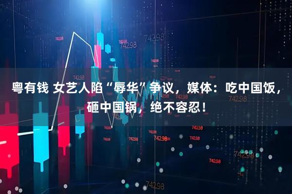 粤有钱 女艺人陷“辱华”争议，媒体：吃中国饭，砸中国锅，绝不容忍！
