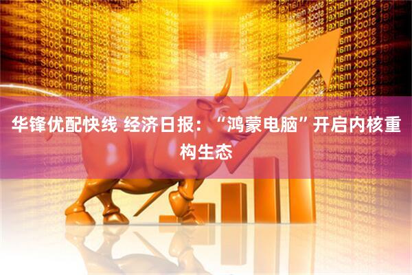 华锋优配快线 经济日报：“鸿蒙电脑”开启内核重构生态