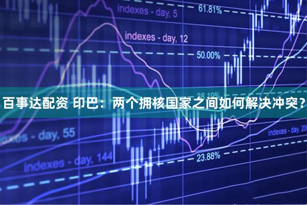 百事达配资 印巴：两个拥核国家之间如何解决冲突？