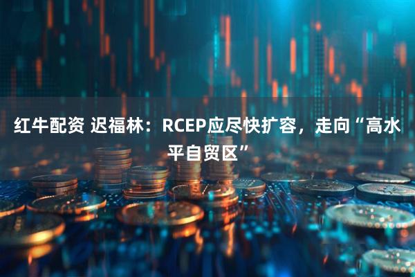 红牛配资 迟福林：RCEP应尽快扩容，走向“高水平自贸区”