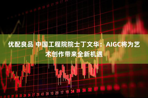 优配良品 中国工程院院士丁文华：AIGC将为艺术创作带来全新机遇