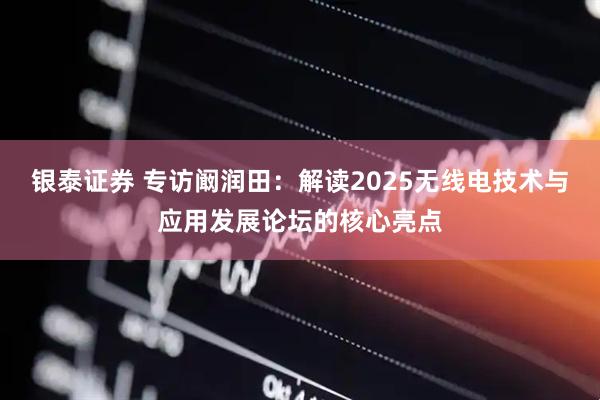 银泰证券 专访阚润田：解读2025无线电技术与应用发展论坛的核心亮点