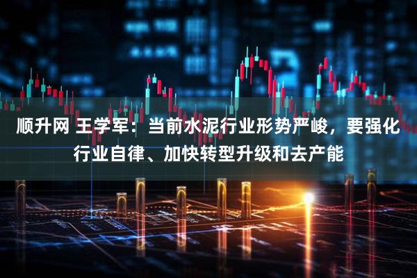 顺升网 王学军：当前水泥行业形势严峻，要强化行业自律、加快转型升级和去产能