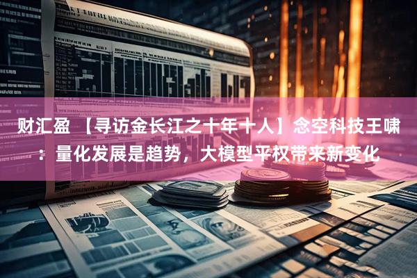 财汇盈 【寻访金长江之十年十人】念空科技王啸：量化发展是趋势，大模型平权带来新变化
