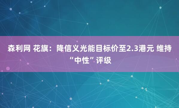 森利网 花旗：降信义光能目标价至2.3港元 维持“中性”评级