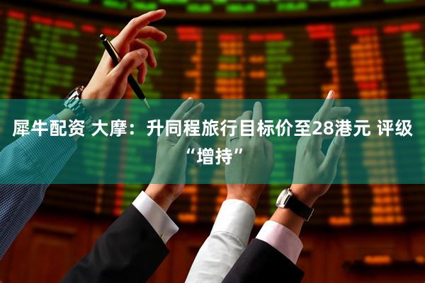 犀牛配资 大摩：升同程旅行目标价至28港元 评级“增持”