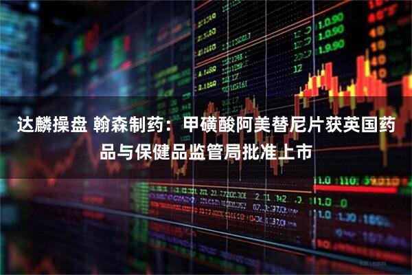 达麟操盘 翰森制药：甲磺酸阿美替尼片获英国药品与保健品监管局批准上市