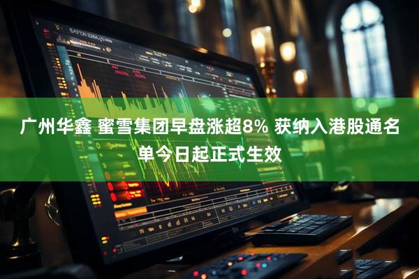广州华鑫 蜜雪集团早盘涨超8% 获纳入港股通名单今日起正式生效