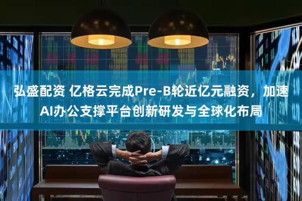 弘盛配资 亿格云完成Pre-B轮近亿元融资，加速AI办公支撑平台创新研发与全球化布局
