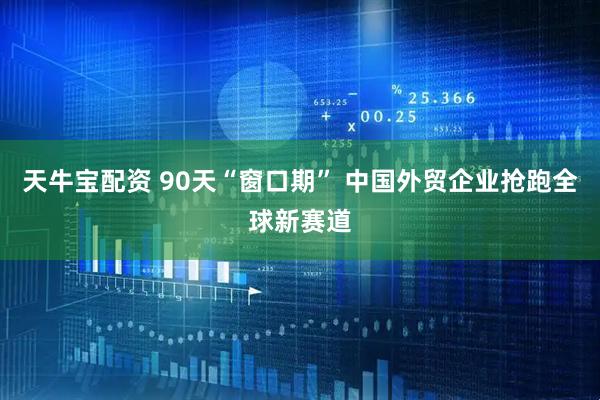 天牛宝配资 90天“窗口期” 中国外贸企业抢跑全球新赛道