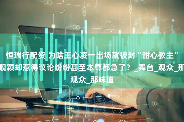 恒瑞行配资 为啥王心凌一出场就被封“甜心教主”，张靓颖却惹得议论纷纷甚至本尊都急了？_舞台_观众_那味道