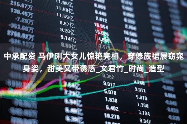 中承配资 马伊琍大女儿惊艳亮相，穿傣族裙展窈窕身姿，甜美又带诱惑_文君竹_时尚_造型