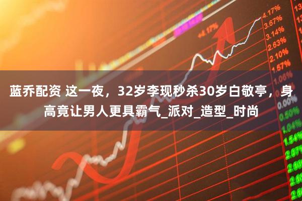 蓝乔配资 这一夜，32岁李现秒杀30岁白敬亭，身高竟让男人更具霸气_派对_造型_时尚