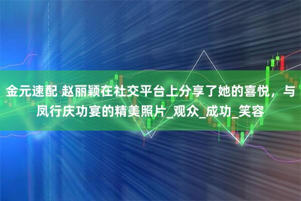 金元速配 赵丽颖在社交平台上分享了她的喜悦，与凤行庆功宴的精美照片_观众_成功_笑容