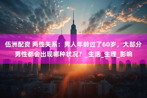 伍洲配资 两性关系：男人年龄过了60岁，大部分男性都会出现哪种状况？_生活_生理_影响