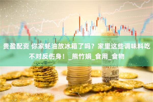 贵盈配资 你家蚝油放冰箱了吗？家里这些调味料吃不对反伤身！_熊竹娟_食用_食物