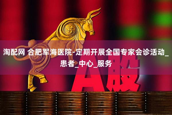 淘配网 合肥军海医院-定期开展全国专家会诊活动_患者_中心_服务