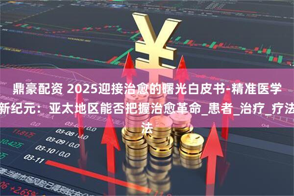 鼎豪配资 2025迎接治愈的曙光白皮书-精准医学新纪元：亚太地区能否把握治愈革命_患者_治疗_疗法