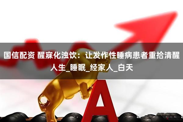 国信配资 醒寐化浊饮：让发作性睡病患者重拾清醒人生_睡眠_经家人_白天