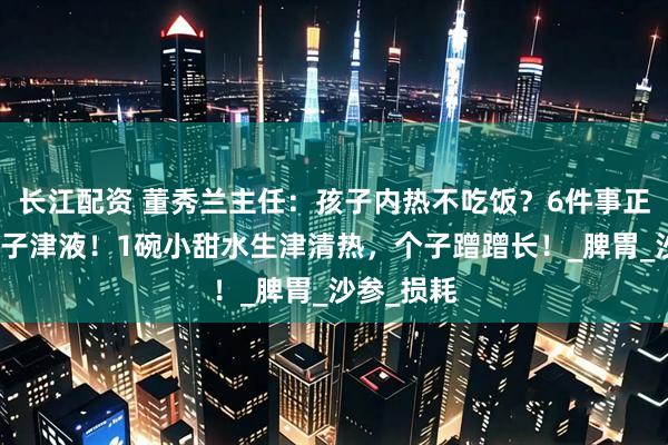长江配资 董秀兰主任：孩子内热不吃饭？6件事正在消耗孩子津液！1碗小甜水生津清热，个子蹭蹭长！_脾胃_沙参_损耗