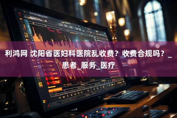 利鸿网 沈阳省医妇科医院乱收费？收费合规吗？_患者_服务_医疗