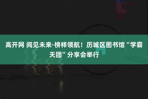 高开网 阅见未来·榜样领航！历城区图书馆“学霸天团”分享会举行