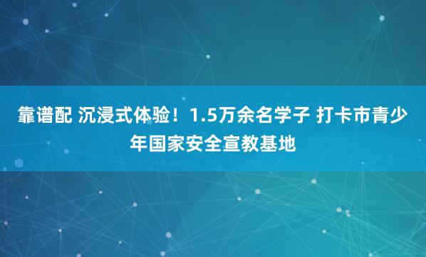 靠谱配 沉浸式体验！1.5万余名学子 打卡市青少年国家安全宣教基地
