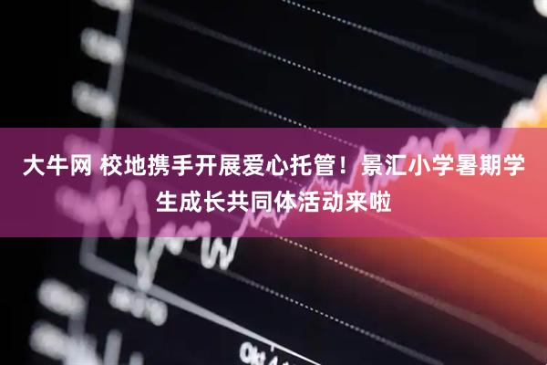 大牛网 校地携手开展爱心托管！景汇小学暑期学生成长共同体活动来啦