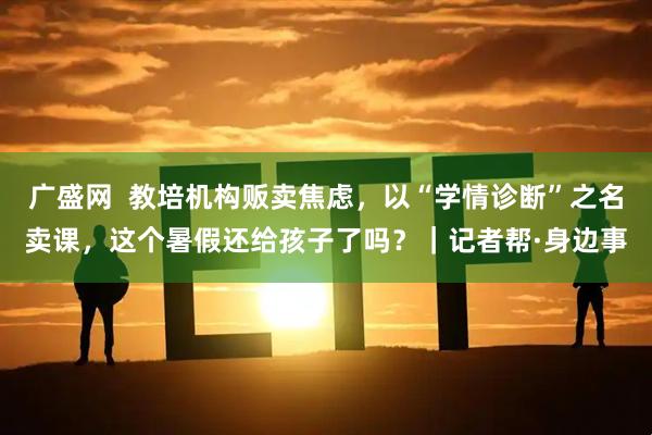广盛网  教培机构贩卖焦虑，以“学情诊断”之名卖课，这个暑假还给孩子了吗？｜记者帮·身边事
