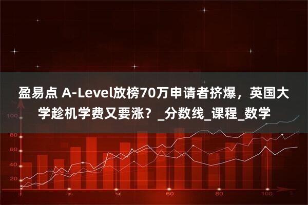 盈易点 A-Level放榜70万申请者挤爆，英国大学趁机学费又要涨？_分数线_课程_数学