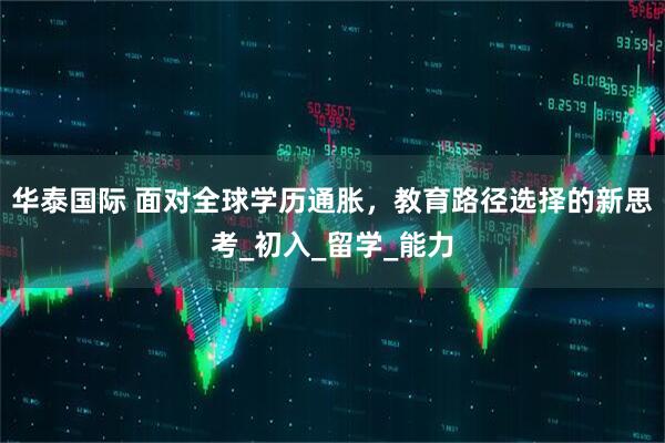 华泰国际 面对全球学历通胀，教育路径选择的新思考_初入_留学_能力