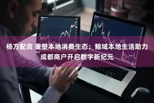 杨方配资 重塑本地消费生态：鲸域本地生活助力成都商户开启数字新纪元