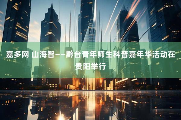嘉多网 山海智——黔台青年师生科普嘉年华活动在贵阳举行