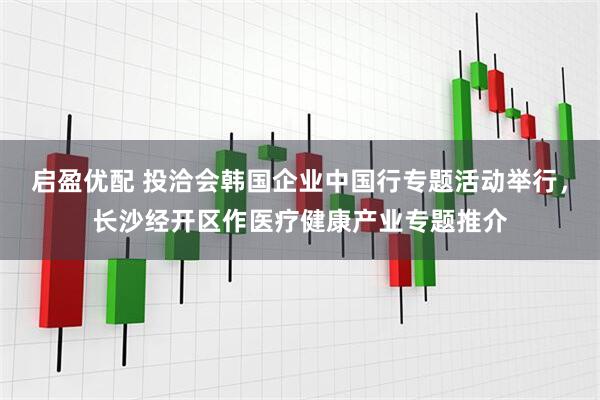 启盈优配 投洽会韩国企业中国行专题活动举行，长沙经开区作医疗健康产业专题推介