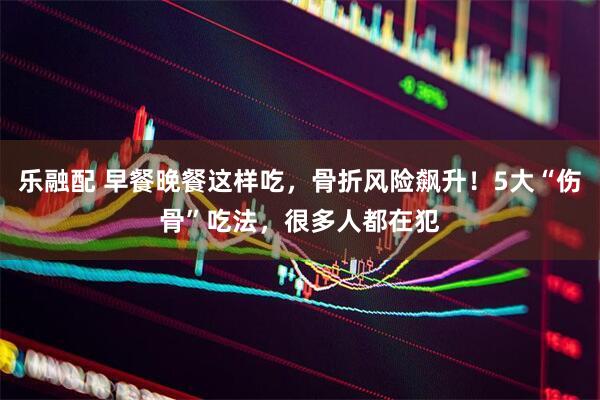 乐融配 早餐晚餐这样吃，骨折风险飙升！5大“伤骨”吃法，很多人都在犯