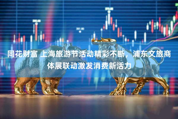 同花财富 上海旅游节活动精彩不断，浦东文旅商体展联动激发消费新活力