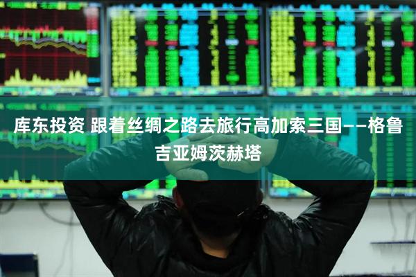 库东投资 跟着丝绸之路去旅行高加索三国——格鲁吉亚姆茨赫塔