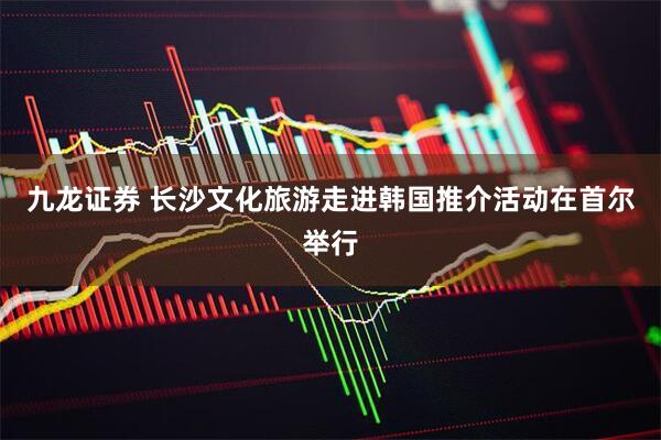 九龙证券 长沙文化旅游走进韩国推介活动在首尔举行