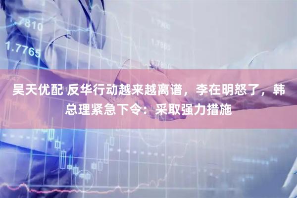 昊天优配 反华行动越来越离谱，李在明怒了，韩总理紧急下令：采取强力措施
