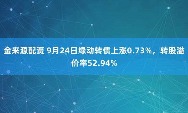 金来源配资 9月24日绿动转债上涨0.73%，转股溢价率52.94%