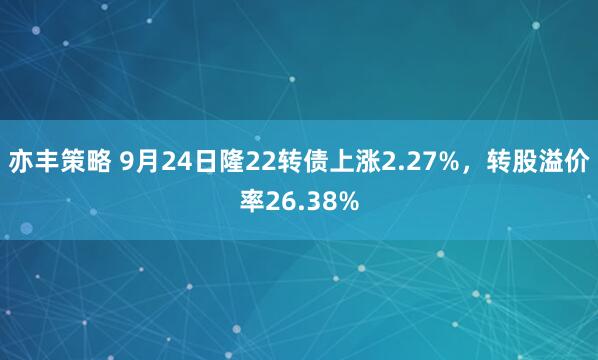 亦丰策略 9月24日隆22转债上涨2.27%，转股溢价率26.38%