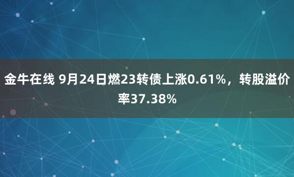 金牛在线 9月24日燃23转债上涨0.61%，转股溢价率37.38%
