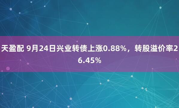 天盈配 9月24日兴业转债上涨0.88%，转股溢价率26.45%